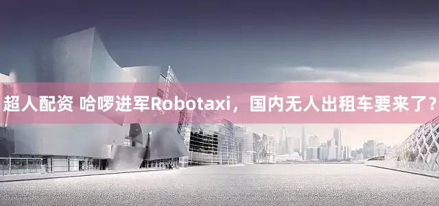 超人配资 哈啰进军Robotaxi，国内无人出租车要来了？