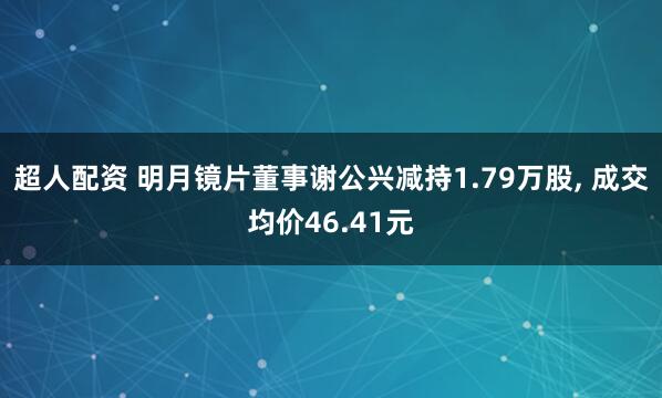 超人配资 明月镜片董事谢公兴减持1.79万股, 成交均价46.41元