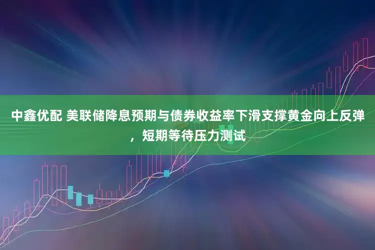 中鑫优配 美联储降息预期与债券收益率下滑支撑黄金向上反弹，短期等待压力测试