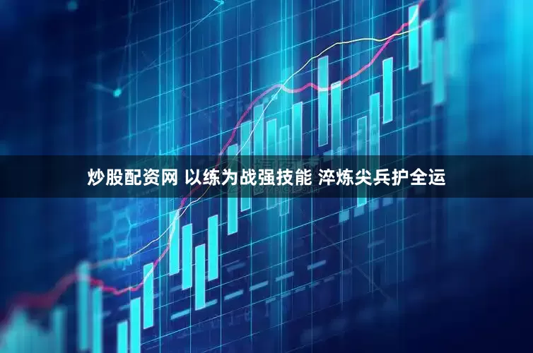 炒股配资网 以练为战强技能 淬炼尖兵护全运