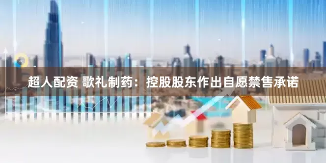 超人配资 歌礼制药：控股股东作出自愿禁售承诺