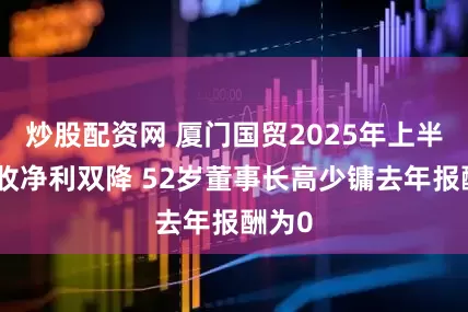 炒股配资网 厦门国贸2025年上半年营收净利双降 52岁董事长高少镛去年报酬为0