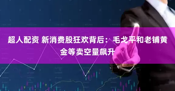 超人配资 新消费股狂欢背后：毛戈平和老铺黄金等卖空量飙升