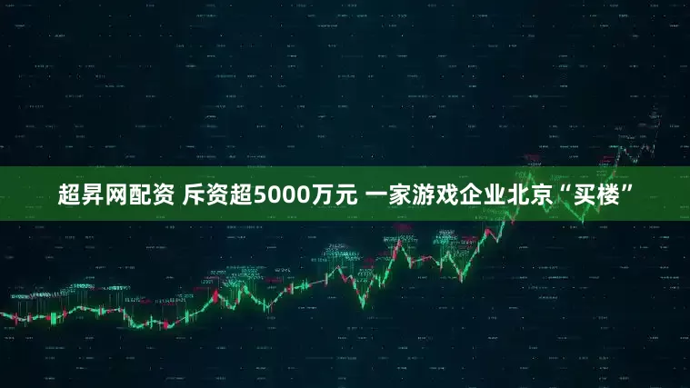 超昇网配资 斥资超5000万元 一家游戏企业北京“买楼”