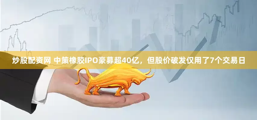 炒股配资网 中策橡胶IPO豪募超40亿，但股价破发仅用了7个交易日